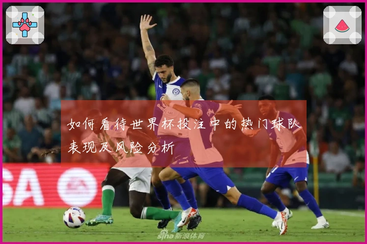 如何看待世界杯投注中的热门球队表现及风险分析